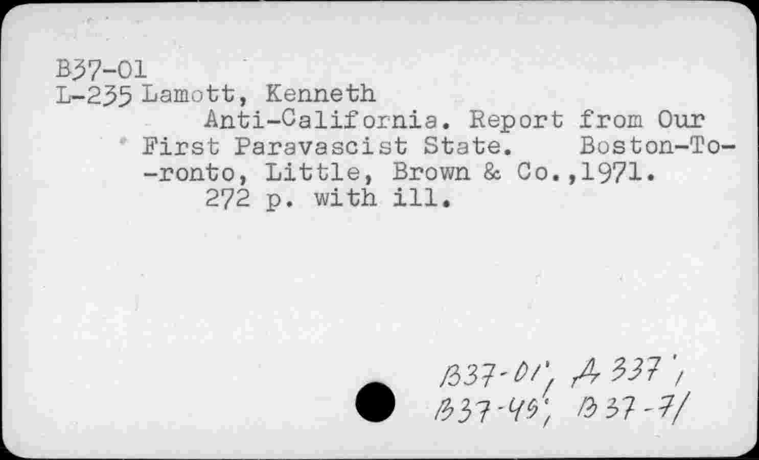 ﻿B37-O1
L-235 Lamott, Kenneth.
Anti-California. Report from Our First Paravascist State. Boston-To--ronto, Little, Brown & Co.,1971.
272 p. with ill.